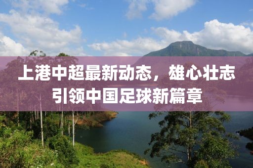 上港中超最新动态，雄心壮志引领中国足球新篇章