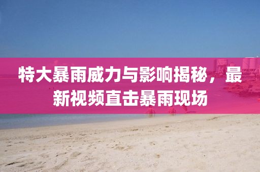 特大暴雨威力与影响揭秘，最新视频直击暴雨现场