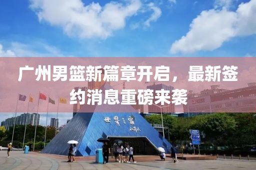 广州男篮新篇章开启，最新签约消息重磅来袭