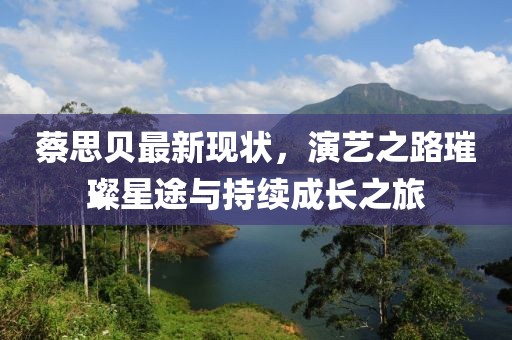 蔡思贝最新现状，演艺之路璀璨星途与持续成长之旅