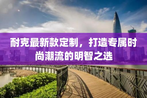 耐克最新款定制，打造专属时尚潮流的明智之选