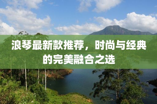 浪琴最新款推荐，时尚与经典的完美融合之选
