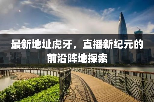 最新地址虎牙，直播新纪元的前沿阵地探索