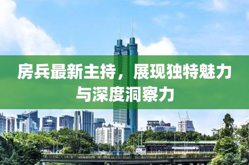 房兵最新主持，展现独特魅力与深度洞察力
