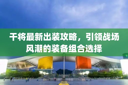 干将最新出装攻略，引领战场风潮的装备组合选择