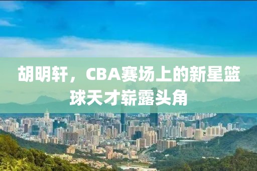 胡明轩，CBA赛场上的新星篮球天才崭露头角