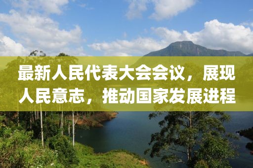 最新人民代表大会会议，展现人民意志，推动国家发展进程