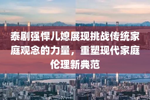 泰剧强悍儿媳展现挑战传统家庭观念的力量，重塑现代家庭伦理新典范