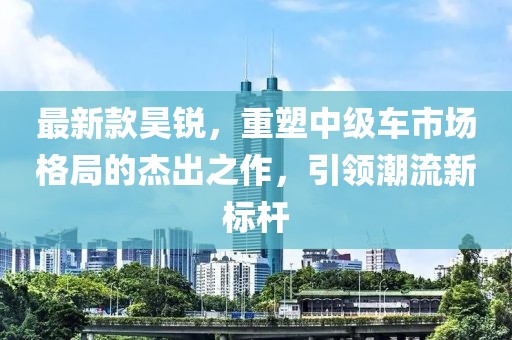 最新款昊锐，重塑中级车市场格局的杰出之作，引领潮流新标杆