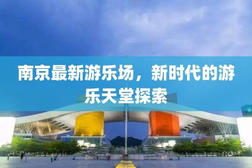 南京最新游乐场，新时代的游乐天堂探索