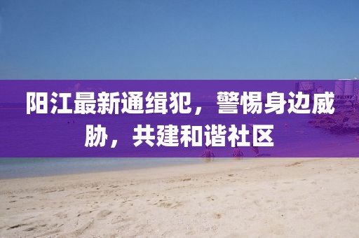 阳江最新通缉犯，警惕身边威胁，共建和谐社区
