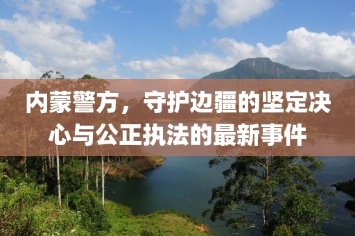 内蒙警方，守护边疆的坚定决心与公正执法的最新事件