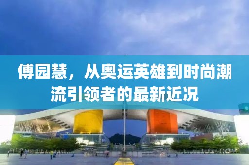 傅园慧，从奥运英雄到时尚潮流引领者的最新近况