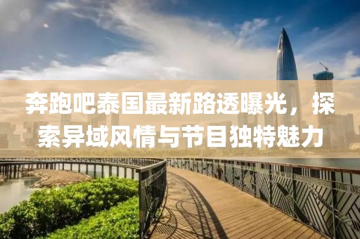 奔跑吧泰国最新路透曝光，探索异域风情与节目独特魅力