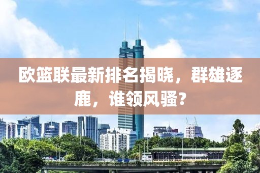 欧篮联最新排名揭晓，群雄逐鹿，谁领风骚？