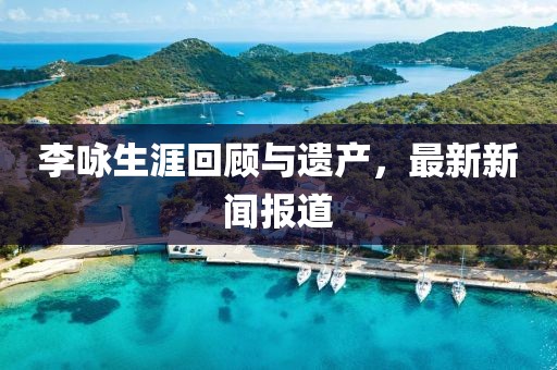 李咏生涯回顾与遗产，最新新闻报道