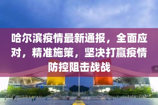哈尔滨疫情最新通报，全面应对，精准施策，坚决打赢疫情防控阻击战战