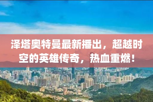 泽塔奥特曼最新播出，超越时空的英雄传奇，热血重燃！