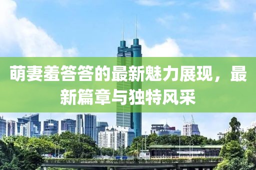 萌妻羞答答的最新魅力展现，最新篇章与独特风采
