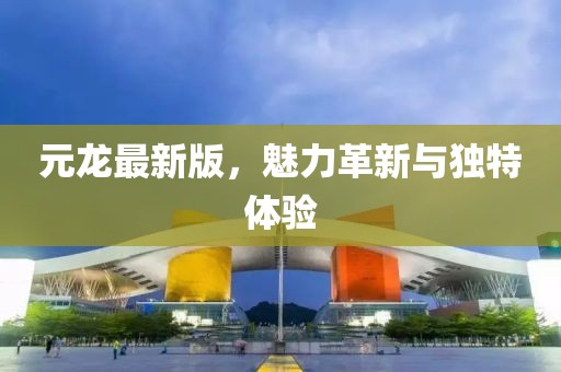 元龙最新版，魅力革新与独特体验