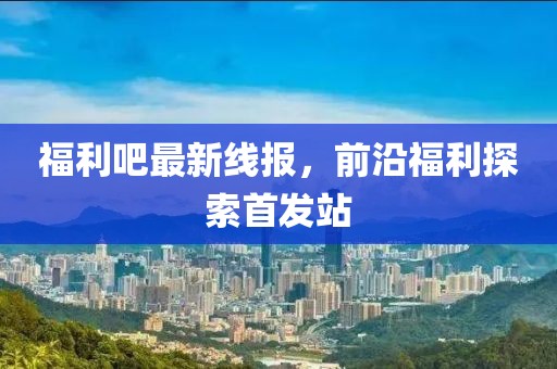 福利吧最新线报，前沿福利探索首发站
