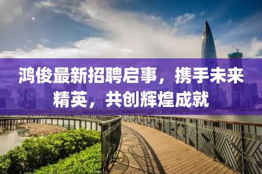 鸿俊最新招聘启事，携手未来精英，共创辉煌成就