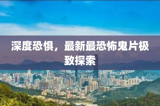 深度恐惧，最新最恐怖鬼片极致探索
