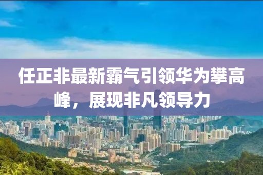 任正非最新霸气引领华为攀高峰，展现非凡领导力