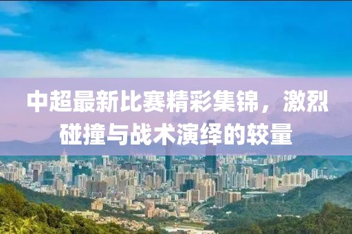中超最新比赛精彩集锦，激烈碰撞与战术演绎的较量