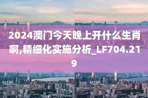 2024澳门今天晚上开什么生肖啊,精细化实施分析_LF704.219