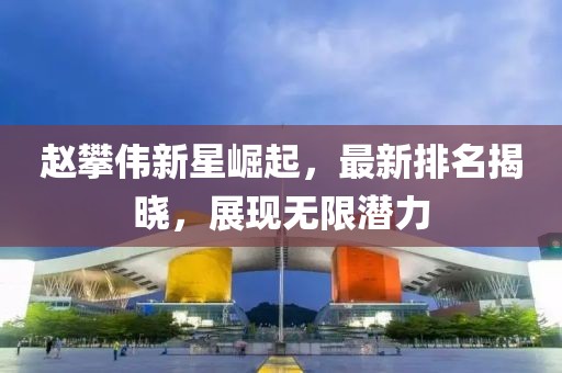 赵攀伟新星崛起，最新排名揭晓，展现无限潜力