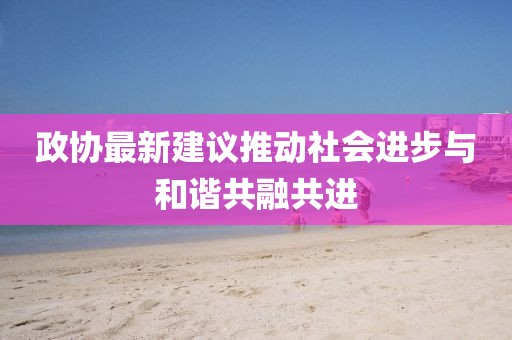 政协最新建议推动社会进步与和谐共融共进