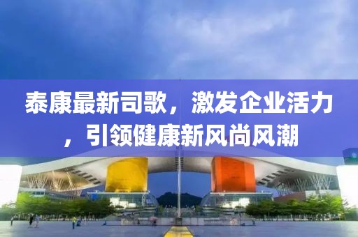 泰康最新司歌，激发企业活力，引领健康新风尚风潮