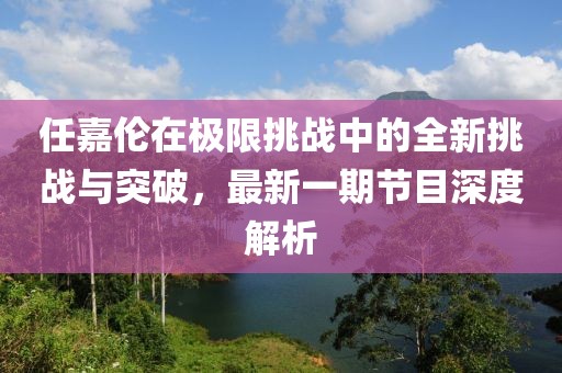 任嘉伦在极限挑战中的全新挑战与突破，最新一期节目深度解析