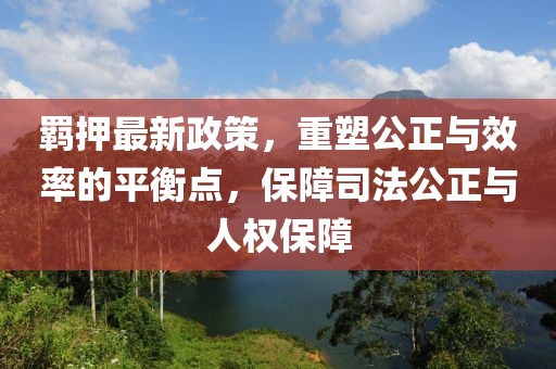 羁押最新政策，重塑公正与效率的平衡点，保障司法公正与人权保障