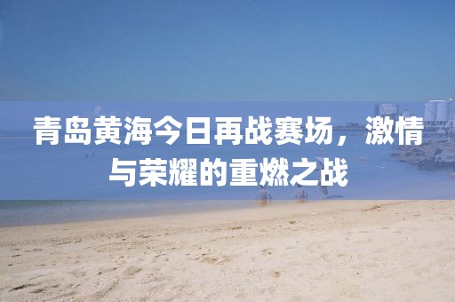 青岛黄海今日再战赛场，激情与荣耀的重燃之战