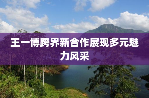 王一博跨界新合作展现多元魅力风采