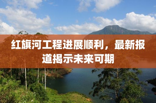 红旗河工程进展顺利，最新报道揭示未来可期