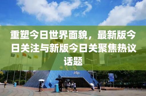 重塑今日世界面貌，最新版今日关注与新版今日关聚焦热议话题