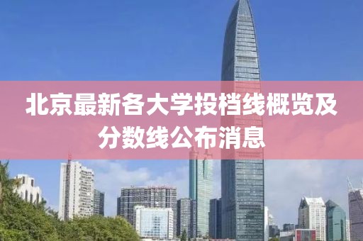 北京最新各大学投档线概览及分数线公布消息
