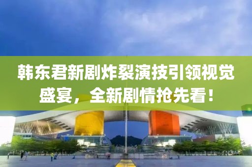 韩东君新剧炸裂演技引领视觉盛宴，全新剧情抢先看！