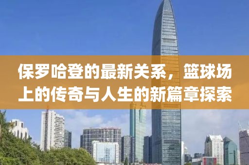 保罗哈登的最新关系，篮球场上的传奇与人生的新篇章探索