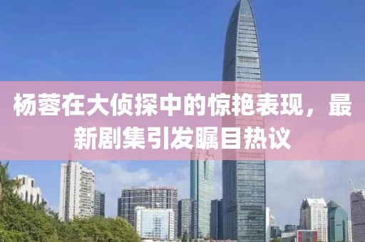 杨蓉在大侦探中的惊艳表现，最新剧集引发瞩目热议