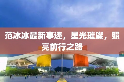 范冰冰最新事迹，星光璀璨，照亮前行之路