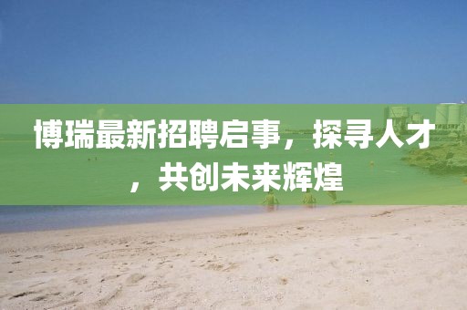 博瑞最新招聘启事，探寻人才，共创未来辉煌