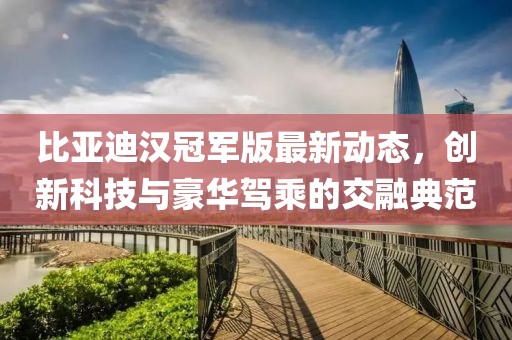 比亚迪汉冠军版最新动态，创新科技与豪华驾乘的交融典范