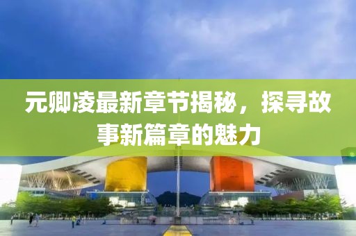 元卿凌最新章节揭秘，探寻故事新篇章的魅力