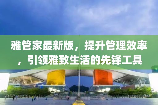 雅管家最新版，提升管理效率，引领雅致生活的先锋工具