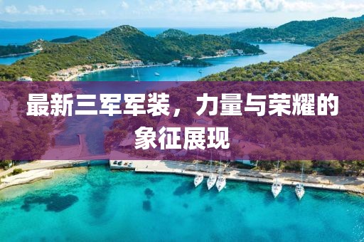 最新三军军装，力量与荣耀的象征展现