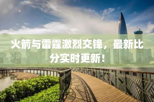 火箭与雷霆激烈交锋，最新比分实时更新！